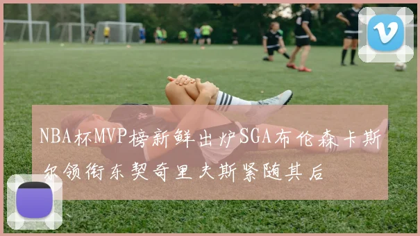 NBA杯MVP榜新鲜出炉SGA布伦森卡斯尔领衔东契奇里夫斯紧随其后