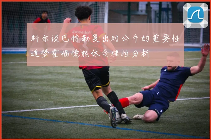科尔谈巴特勒复出对公牛的重要性追梦霍福德轮休合理性分析