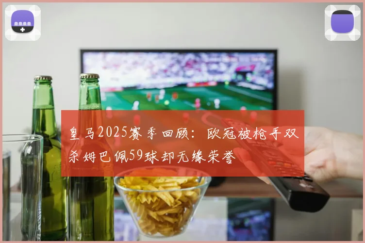 皇马2025赛季回顾：欧冠被枪手双杀姆巴佩59球却无缘荣誉