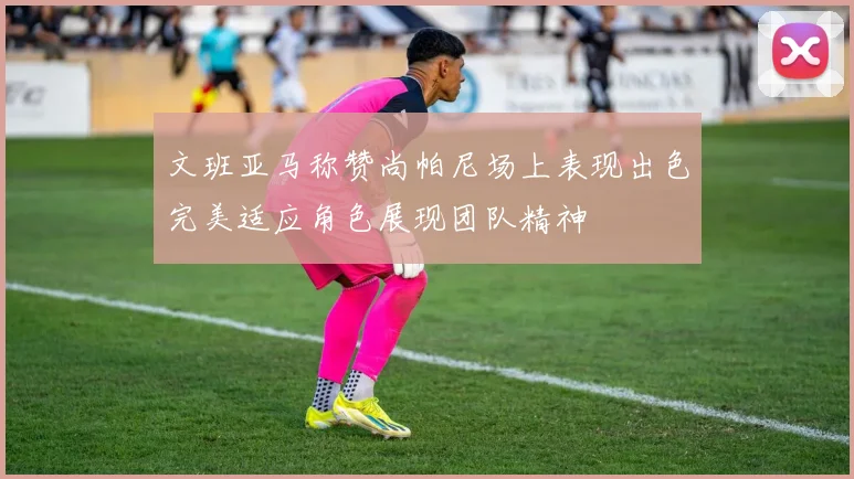 文班亚马称赞尚帕尼场上表现出色完美适应角色展现团队精神