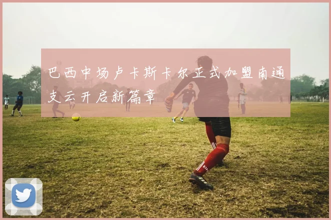 巴西中场卢卡斯卡尔正式加盟南通支云开启新篇章