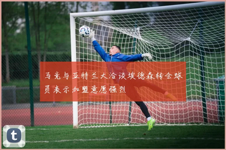 马竞与亚特兰大洽谈埃德森转会球员表示加盟意愿强烈