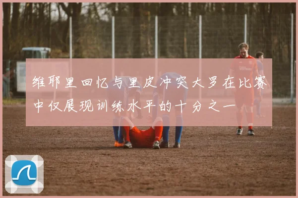维耶里回忆与里皮冲突大罗在比赛中仅展现训练水平的十分之一