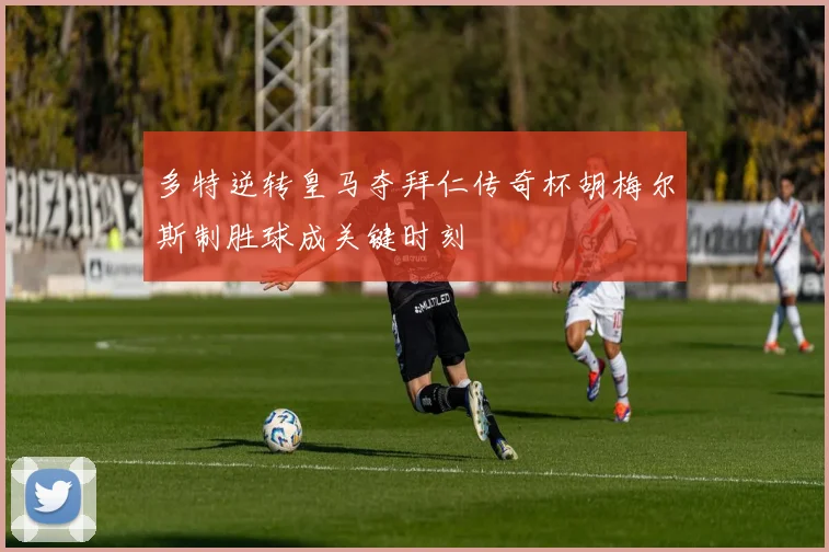 多特逆转皇马夺拜仁传奇杯胡梅尔斯制胜球成关键时刻