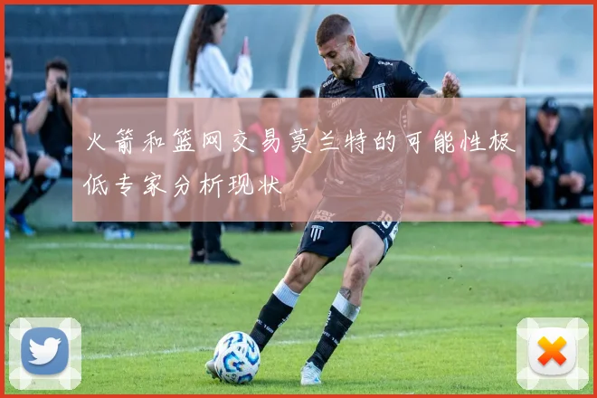 火箭和篮网交易莫兰特的可能性极低专家分析现状