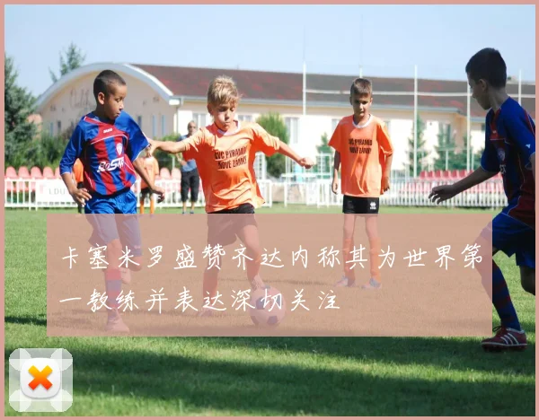 卡塞米罗盛赞齐达内称其为世界第一教练并表达深切关注