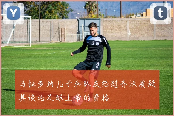 马拉多纳儿子和队友怒怼齐沃质疑其谈论足球上帝的资格