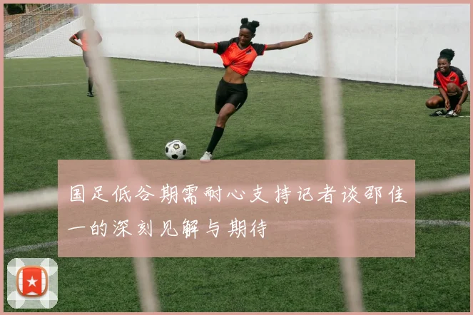 国足低谷期需耐心支持记者谈邵佳一的深刻见解与期待