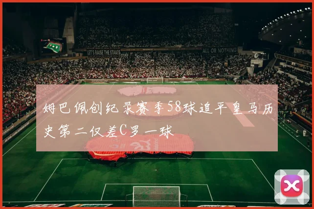 姆巴佩创纪录赛季58球追平皇马历史第二仅差C罗一球