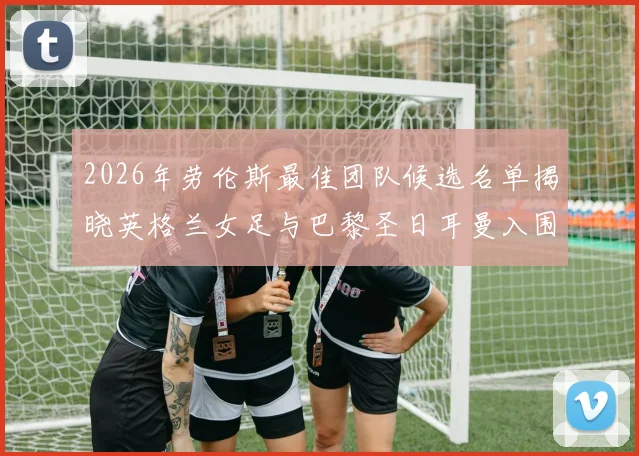 2026年劳伦斯最佳团队候选名单揭晓英格兰女足与巴黎圣日耳曼入围