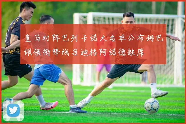 皇马对阵巴列卡诺大名单公布姆巴佩领衔锋线吕迪格阿诺德缺席