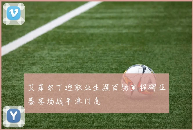艾菲尔丁迎职业生涯百场里程碑亚泰客场战平津门虎
