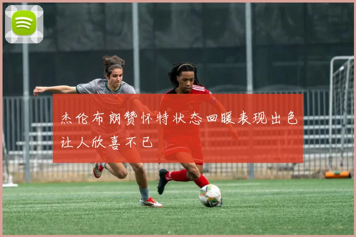 杰伦布朗赞怀特状态回暖表现出色让人欣喜不已