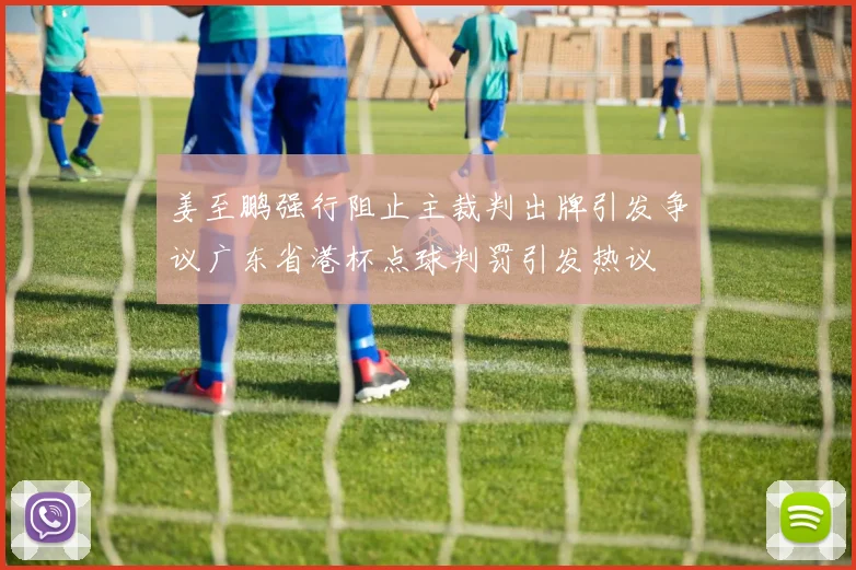 姜至鹏强行阻止主裁判出牌引发争议广东省港杯点球判罚引发热议