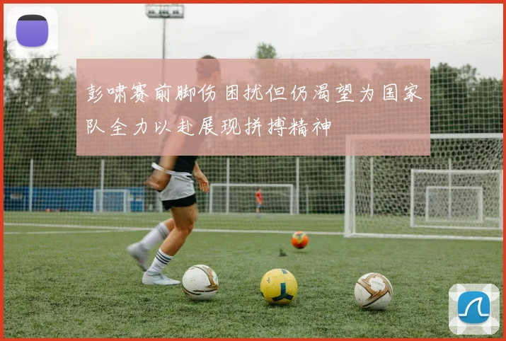 彭啸赛前脚伤困扰但仍渴望为国家队全力以赴展现拼搏精神