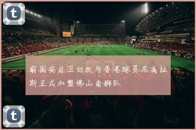 前国安后卫刘欢与香港球员尼高拉斯正式加盟佛山南狮队