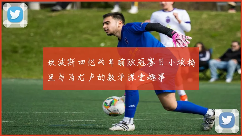 坎波斯回忆两年前欧冠赛日小埃梅里与马尤卢的数学课堂趣事