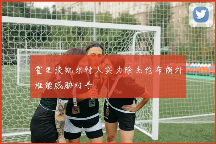 霍里谈凯尔特人实力除杰伦布朗外谁能威胁对手