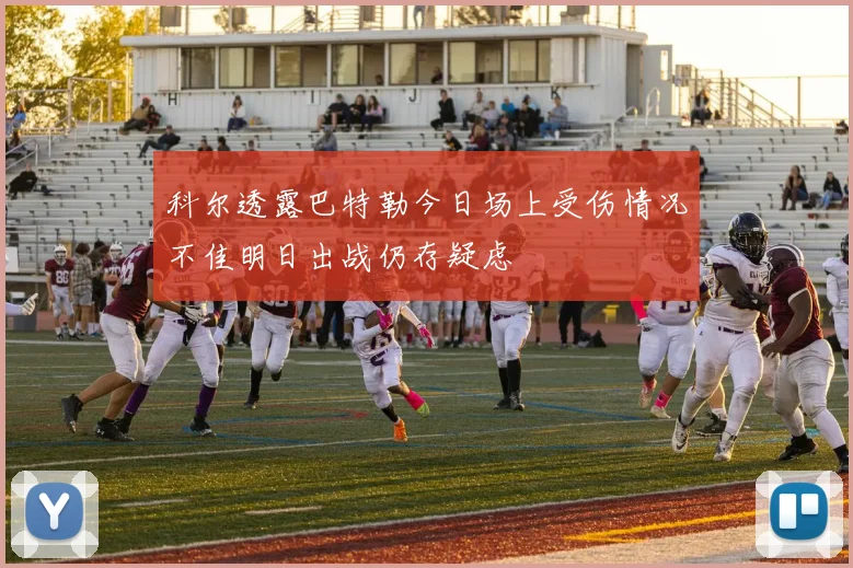 科尔透露巴特勒今日场上受伤情况不佳明日出战仍存疑虑