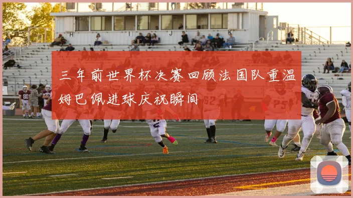 三年前世界杯决赛回顾法国队重温姆巴佩进球庆祝瞬间