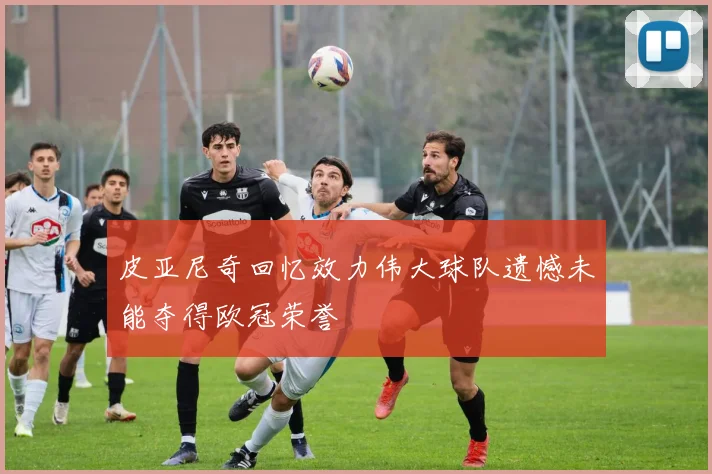 皮亚尼奇回忆效力伟大球队遗憾未能夺得欧冠荣誉