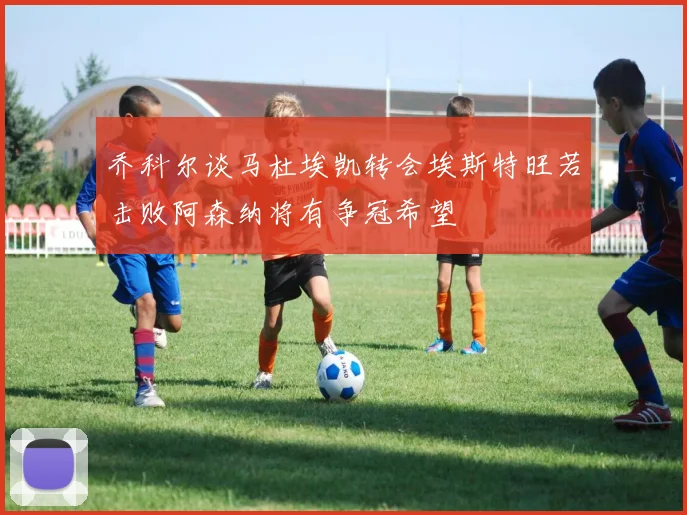 乔科尔谈马杜埃凯转会埃斯特旺若击败阿森纳将有争冠希望