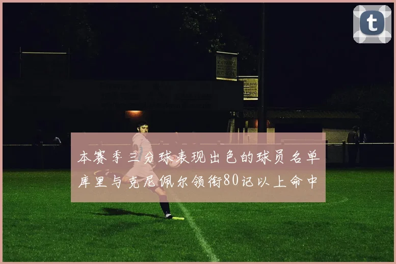本赛季三分球表现出色的球员名单库里与克尼佩尔领衔80记以上命中率超40