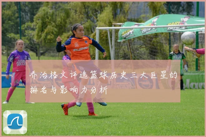 乔治格文评选篮球历史三大巨星的排名与影响力分析