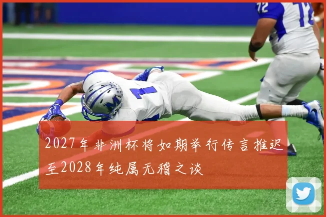 2027年非洲杯将如期举行传言推迟至2028年纯属无稽之谈