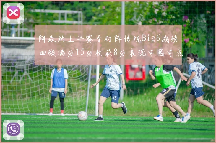 阿森纳上半赛季对阵传统Big6战绩回顾满分15分收获8分表现可圈可点