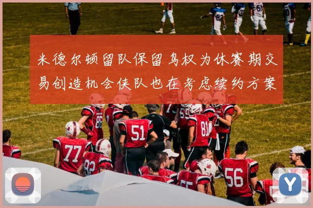 米德尔顿留队保留鸟权为休赛期交易创造机会侠队也在考虑续约方案